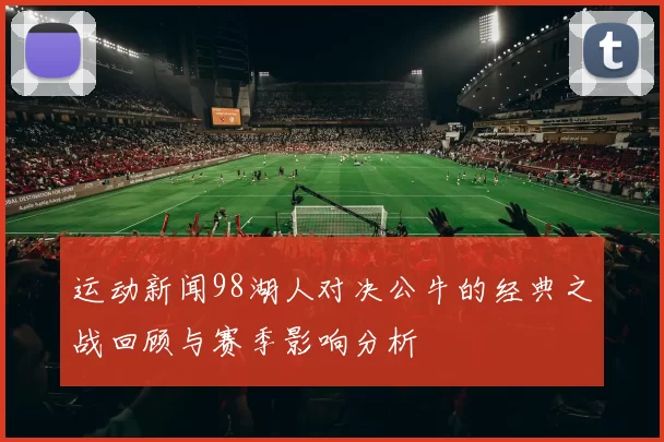 运动新闻98湖人对决公牛的经典之战回顾与赛季影响分析