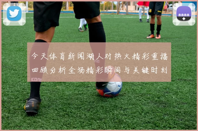 今天体育新闻湖人对热火精彩重播回顾分析全场精彩瞬间与关键时刻解读