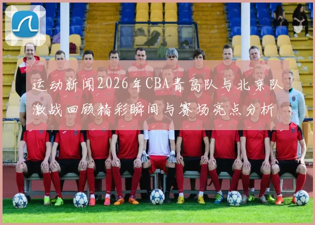 运动新闻2026年CBA青岛队与北京队激战回顾精彩瞬间与赛场亮点分析
