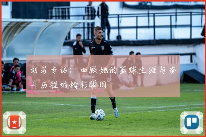 刘芳专访：回顾她的篮球生涯与奋斗历程的精彩瞬间