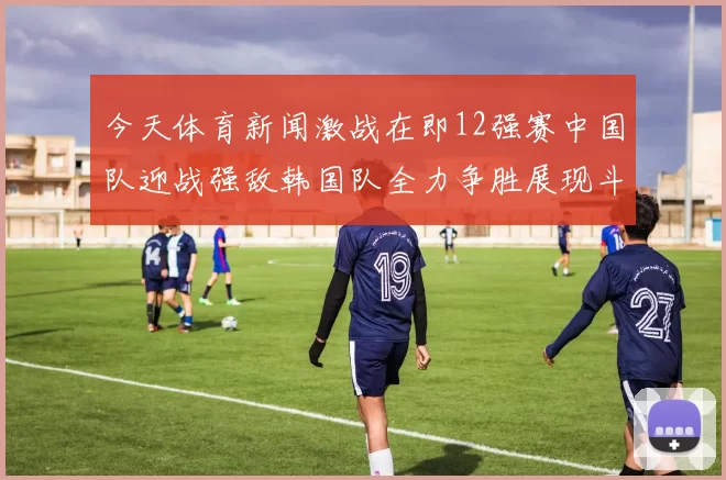 今天体育新闻激战在即12强赛中国队迎战强敌韩国队全力争胜展现斗志与实力