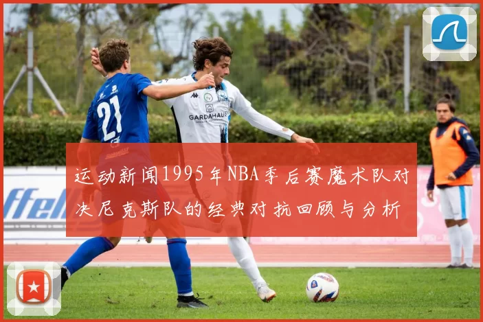 运动新闻1995年NBA季后赛魔术队对决尼克斯队的经典对抗回顾与分析