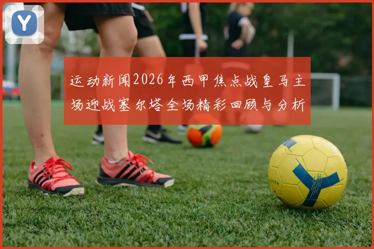 运动新闻2026年西甲焦点战皇马主场迎战塞尔塔全场精彩回顾与分析